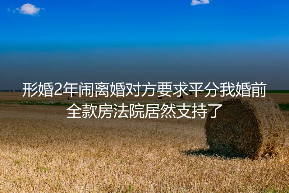 形婚2年闹离婚对方要求平分我婚前全款房，法院支持背后的避坑指南