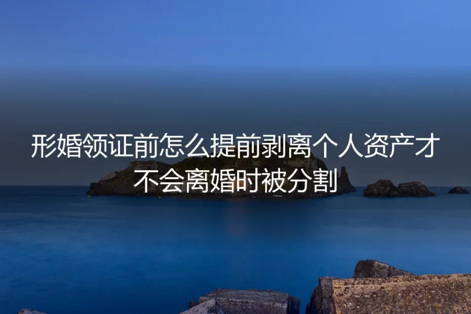形婚领证前资产剥离保姆级实操指南：从根源避免离婚财产分割纠纷