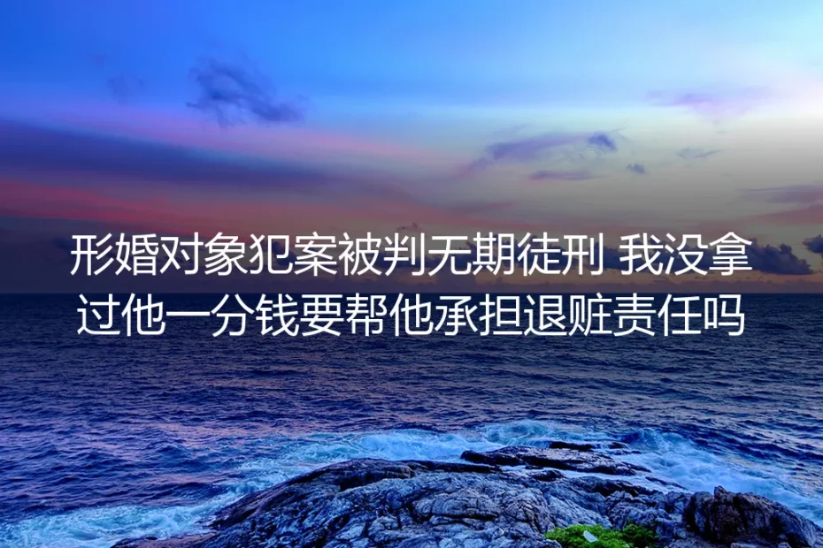 形婚风险深度答疑：配偶犯案判无期，没拿赃款要承担退赃责任吗？