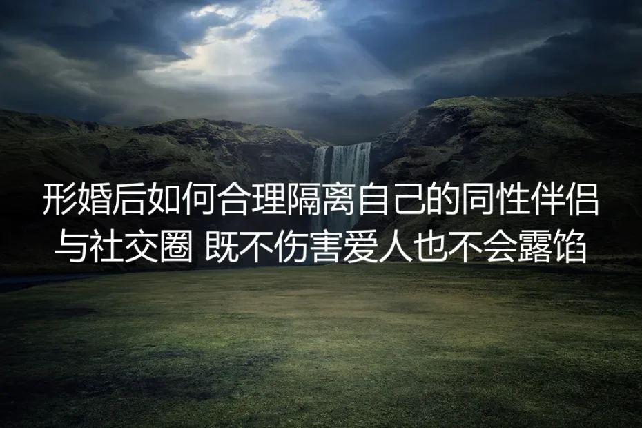 形婚社交隔离保姆级实操指南：既不伤害同性爱人，也绝不露馅