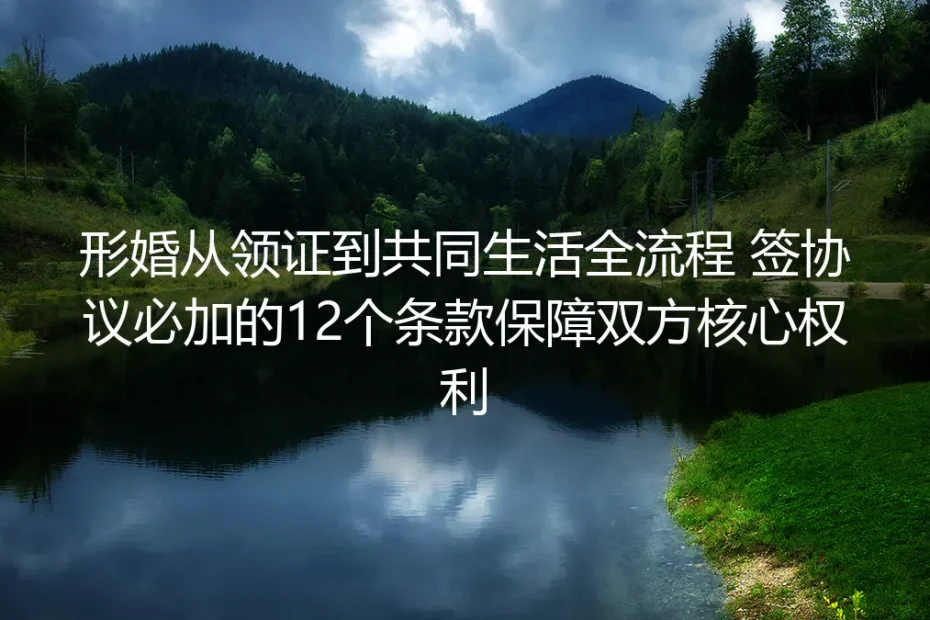 形婚从领证到共同生活全流程实操避坑指南：签协议必加12个条款保障双方核心权利