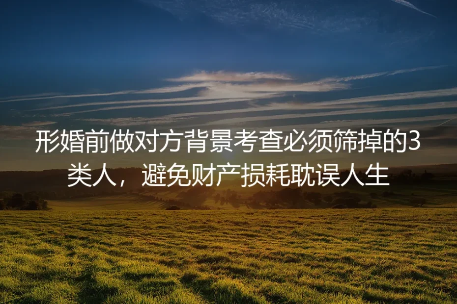 形婚实操避坑指南：婚前背景调查必筛3类人 严防财产损耗耽误人生