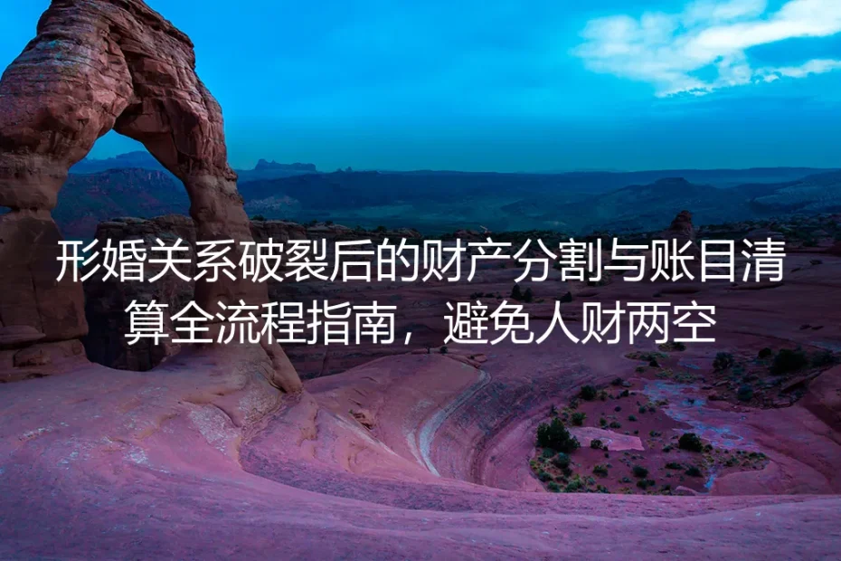 形婚关系破裂后财产分割与账目清算全流程指南：从筹备到清算全环节避坑，杜绝人财两空