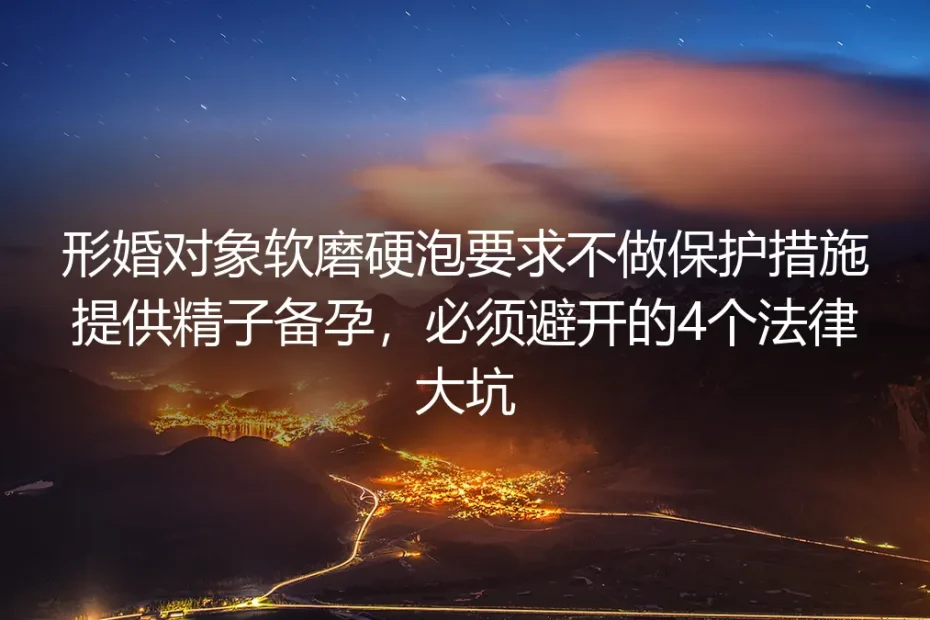 形婚实操避坑指南：面对对象软磨硬泡要求无保护供精备孕，必须避开的4个法律大坑