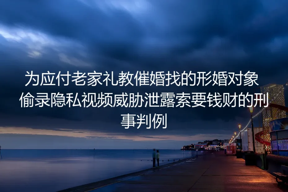 为应付催婚找形婚反遭隐私视频勒索?从生效刑事判例拆解形婚避坑准则