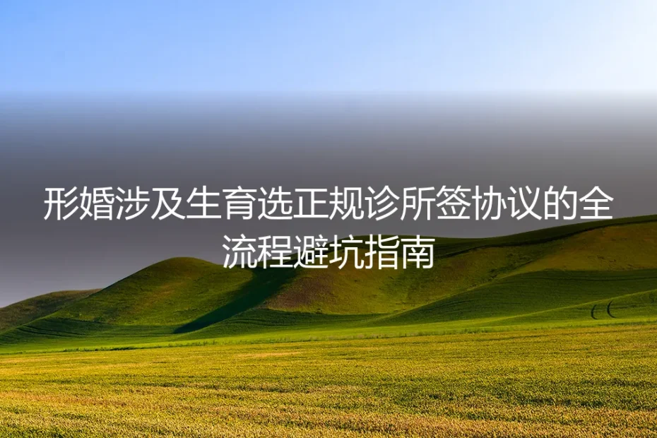 形婚涉及生育全流程避坑指南：正规诊所选择+协议签署保姆级实操手册