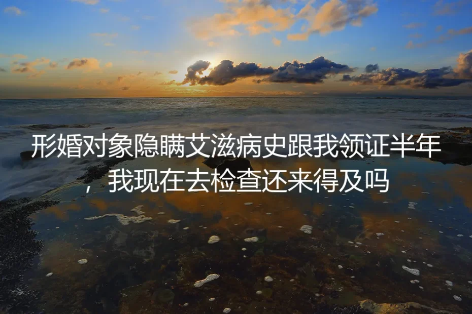 形婚对象隐瞒艾滋病史领证半年：现在检查还来得及吗？