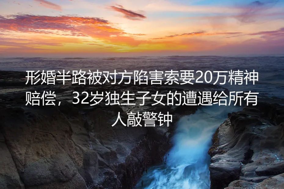 形婚半路被对方陷害索要20万精神赔偿：32岁独生子女的遭遇给所有人敲警钟