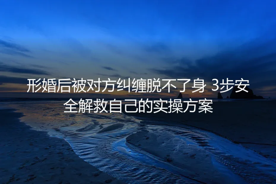 形婚后被对方纠缠脱不了身？3步安全解救保姆级实操避坑指南