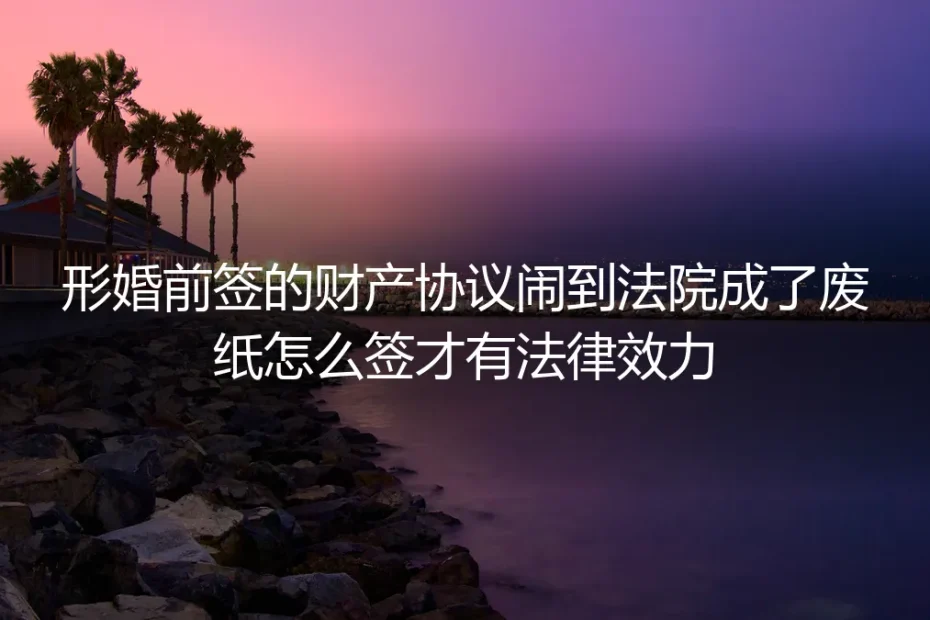 形婚财产协议保姆级实操避坑指南：怎么签才不会闹到法院成废纸
