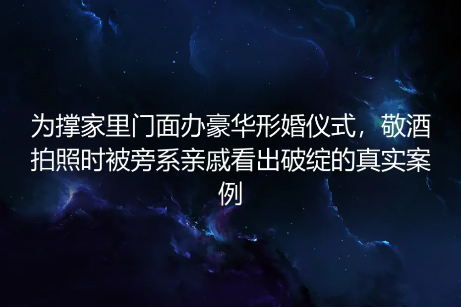 豪华形婚敬酒时被旁系亲戚看穿：撑门面背后的隐忧与实操指南