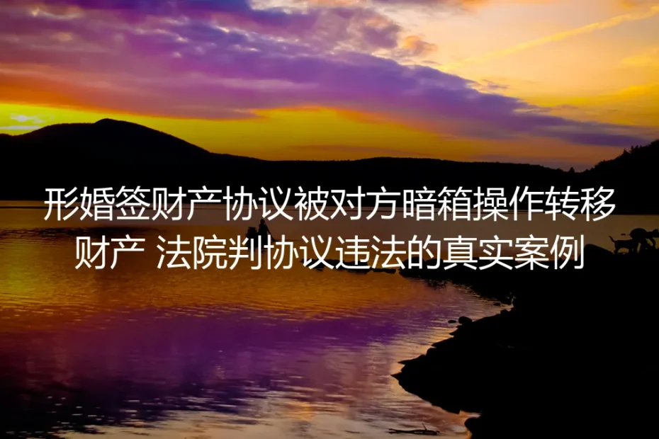 形婚签财产协议遭暗箱操作转移财产：法院判协议违法的真实案例剖析