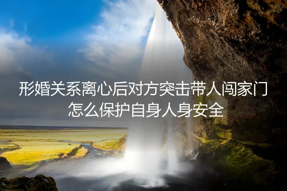 形婚关系离心后对方突击带人闯家门？保姆级人身安全自保实操指南