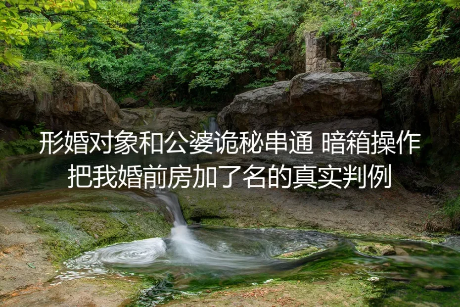 形婚对象和公婆串通暗加婚前房名?真实判例拆解财产风险与防控方案