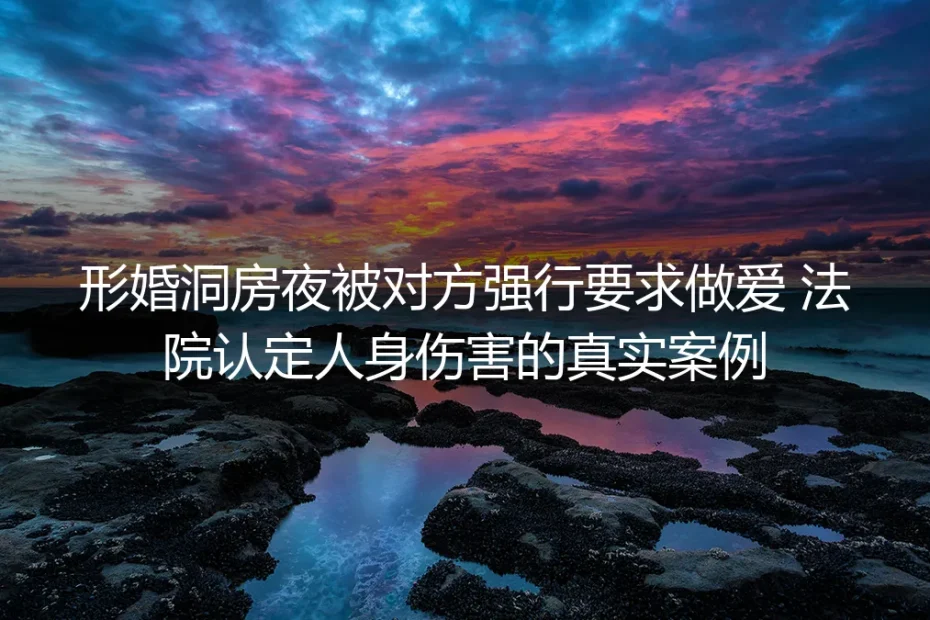 形婚洞房夜遭强行性行为法院认定人身伤害：形式婚姻里的权利陷阱与避坑指南