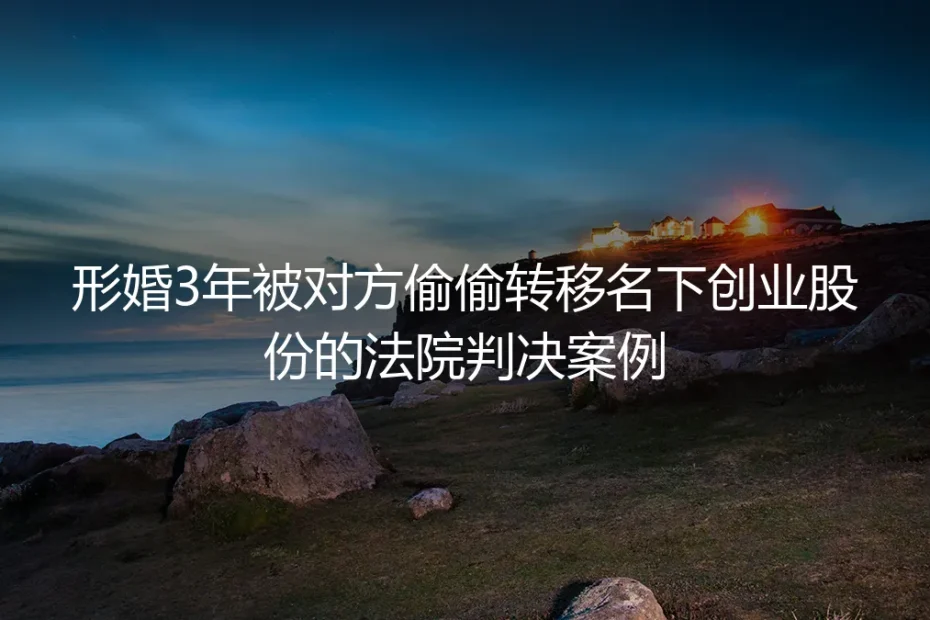形婚3年名下创业股份遭配偶偷偷转移：从法院生效判决看形婚的风险边界与避坑路径