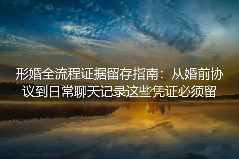 形婚全流程证据留存保姆级实操指南：从婚前协议到日常聊天记录这些凭证必须留
