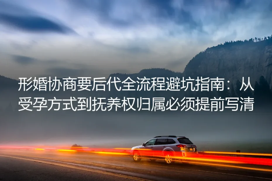 形婚协商要后代全流程避坑指南:从受孕方式到抚养权归属必须提前写清