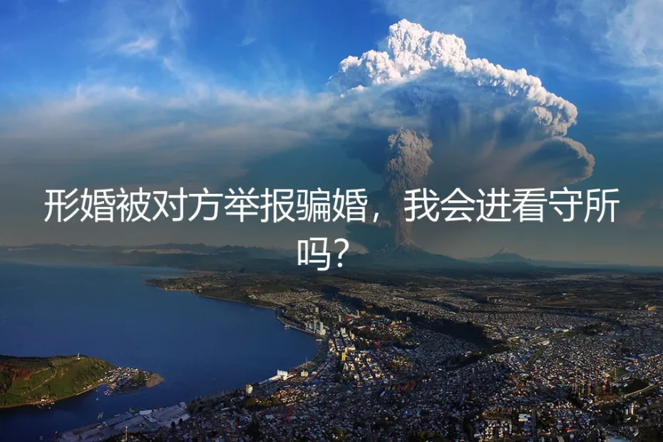 形婚被对方举报骗婚，我会进看守所吗？深度答疑