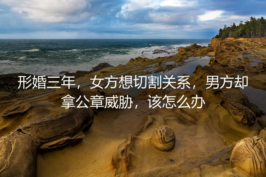 形婚三年女方想切割,男方拿公章威胁:深度答疑与风险拆解