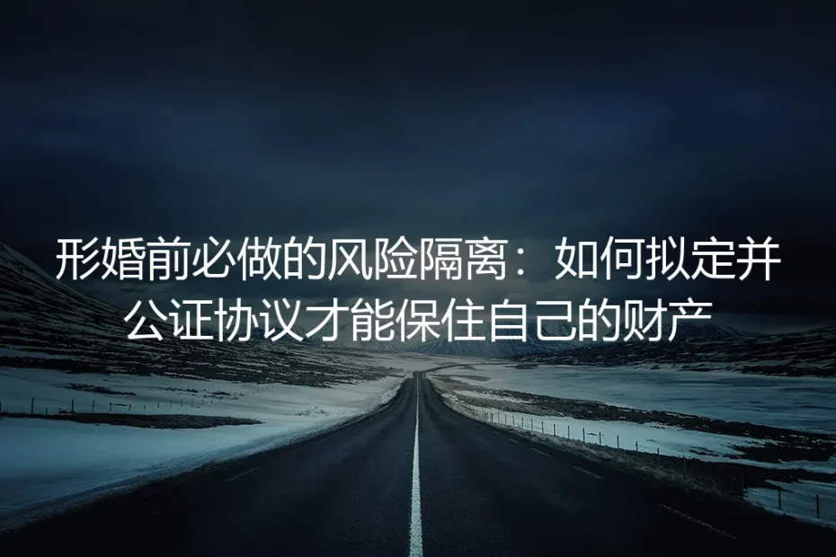 形婚前必做的风险隔离：如何拟定并公证协议才能保住自己的财产