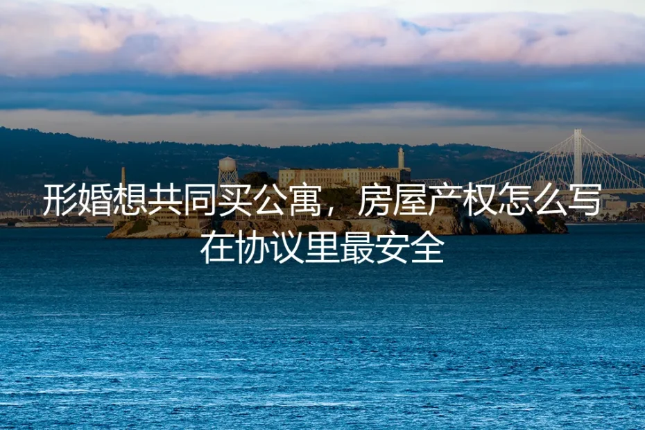 形婚想共同买公寓,房屋产权怎么写在协议里最安全?保姆级实操避坑指南