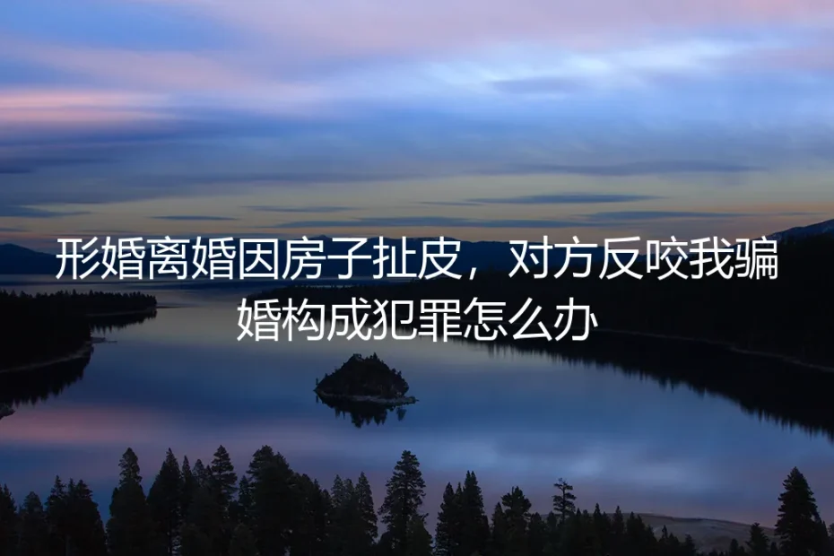 形婚离婚因房子扯皮,对方反咬我骗婚构成犯罪怎么办