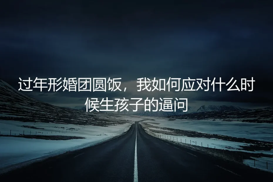 过年形婚团圆饭,我如何应对什么时候生孩子的逼问:保姆级实操指南