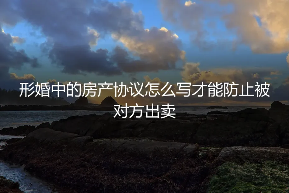 形婚中的房产协议怎么写才能防止被对方出卖?保姆级实操避坑指南