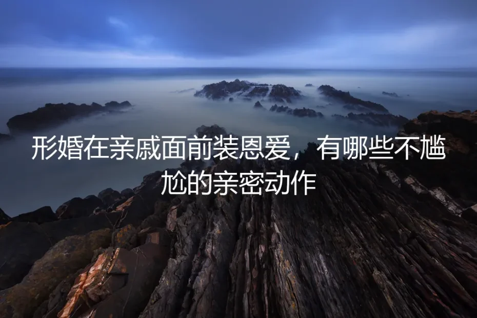 形婚在亲戚面前装恩爱，有哪些不尴尬的亲密动作？保姆级实操指南