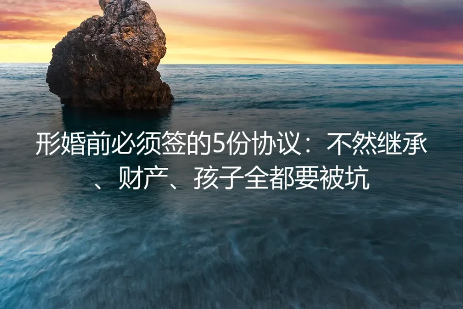 形婚前必须签的5份协议：不然继承、财产、孩子全都要被坑