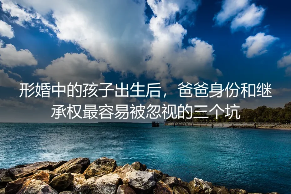 形婚中的孩子出生后，爸爸身份和继承权最容易被忽视的三个坑