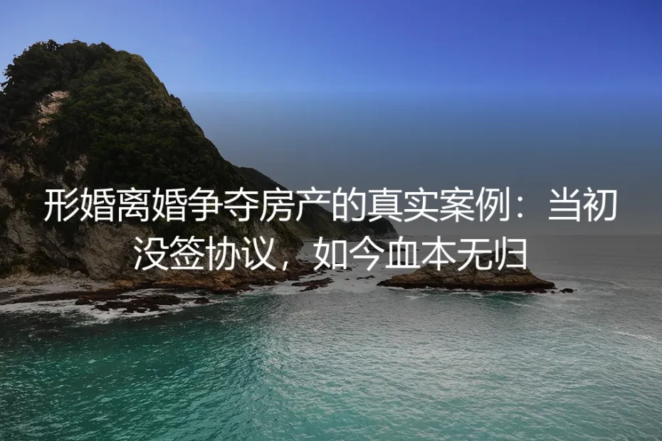 形婚离婚争夺房产的真实案例:当初没签协议,如今血本无归