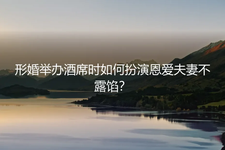 形婚举办酒席时如何扮演恩爱夫妻不露馅?保姆级实操避坑指南