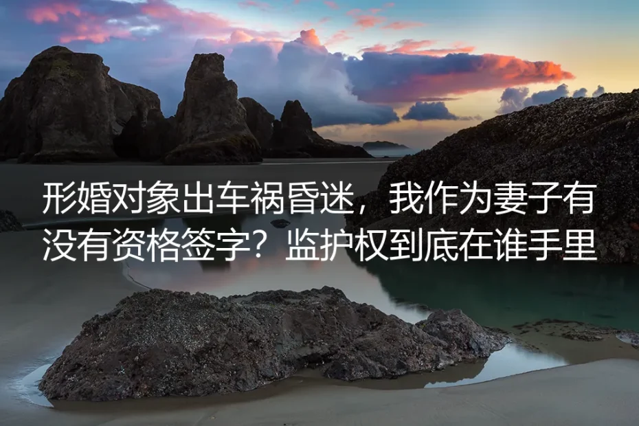 形婚对象出车祸昏迷,我作为“妻子”有没有资格签字?监护权到底在谁手里?