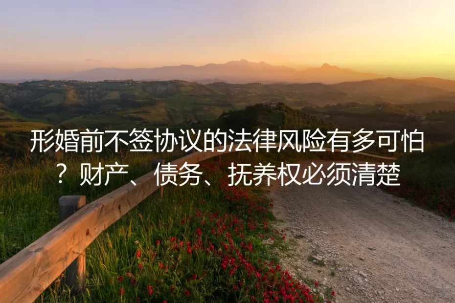 形婚前不签协议的法律风险有多可怕？财产、债务、抚养权必须清楚