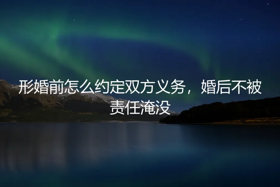 形婚前怎么约定双方义务，婚后不被责任淹没：保姆级实操避坑指南