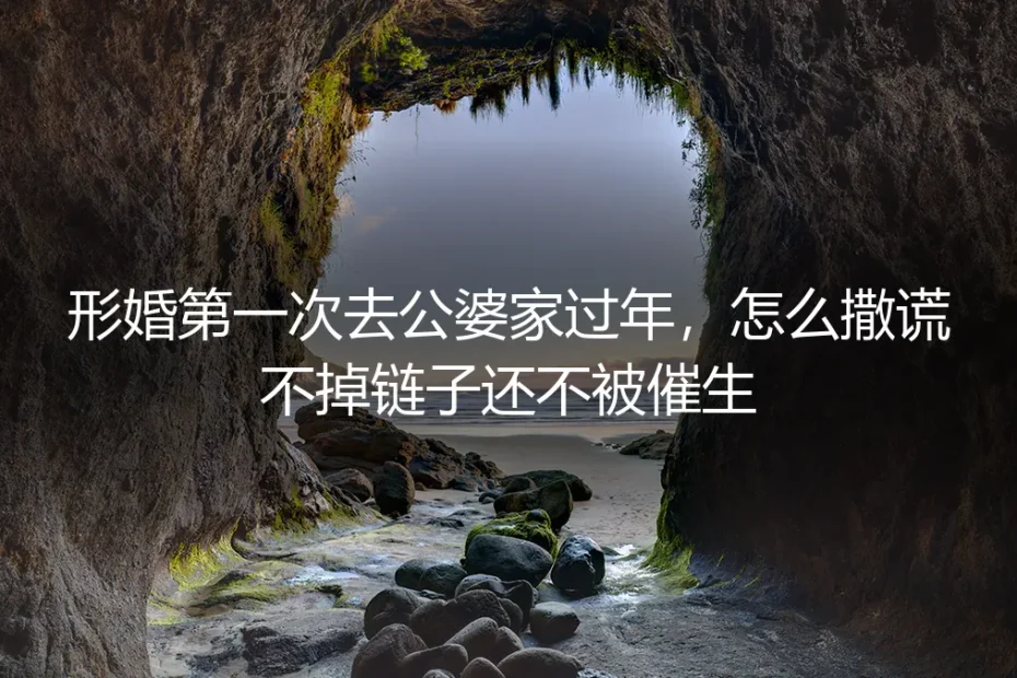 形婚第一次去公婆家过年，怎么撒谎不掉链子还不被催生？保姆级实操避坑指南