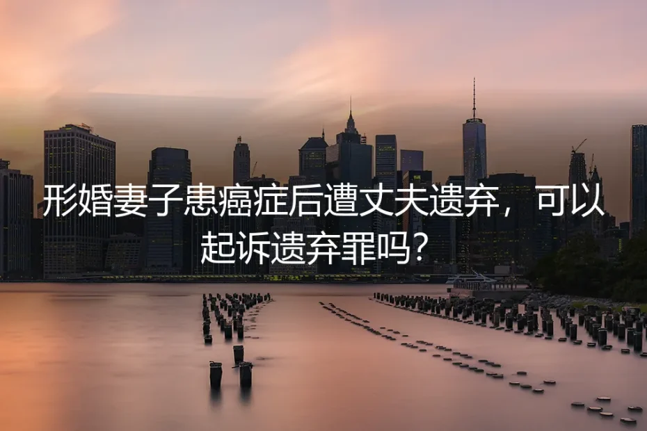 形婚妻子患癌遭遗弃,能否起诉遗弃罪?法律与现实的深度剖析