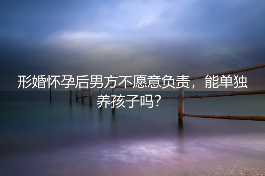 形婚怀孕后男方不愿负责，独自养育可行吗？——真实情境深度剖析