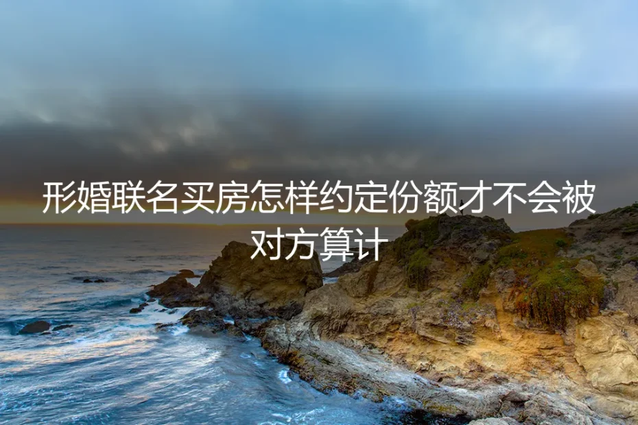 形婚联名买房怎样约定份额才不会被对方算计？保姆级实操避坑指南
