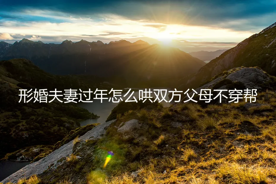 形婚夫妻过年怎么哄双方父母不穿帮?保姆级实操避坑指南